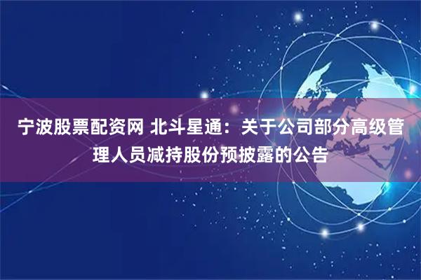 宁波股票配资网 北斗星通：关于公司部分高级管理人员减持股份预披露的公告