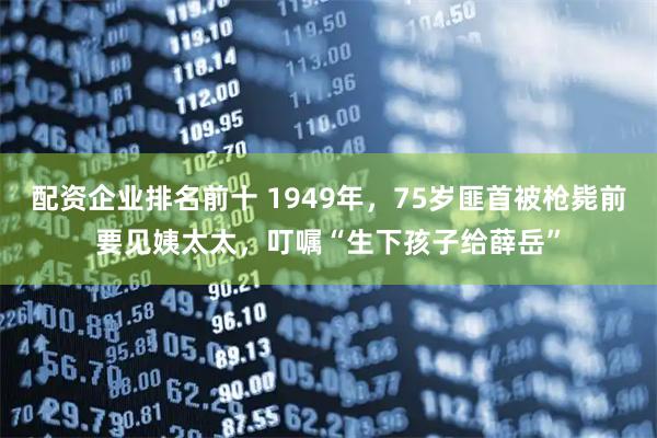 配资企业排名前十 1949年，75岁匪首被枪毙前要见姨太太，叮嘱“生下孩子给薛岳”