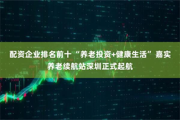 配资企业排名前十 “养老投资+健康生活” 嘉实养老续航站深圳正式起航