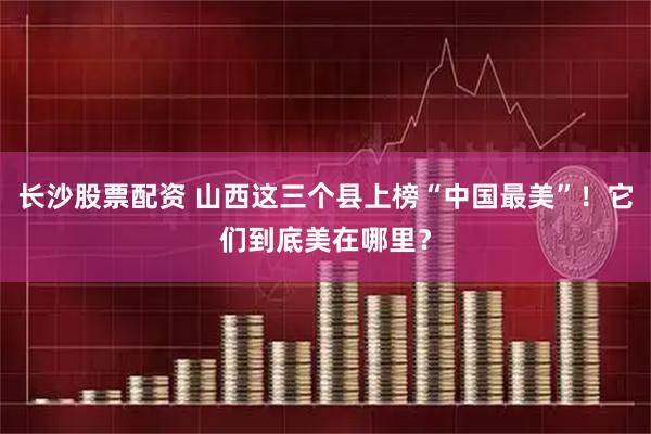 长沙股票配资 山西这三个县上榜“中国最美”！它们到底美在哪里？