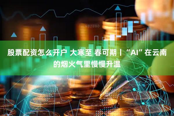 股票配资怎么开户 大寒至 春可期丨“AI”在云南的烟火气里慢慢升温