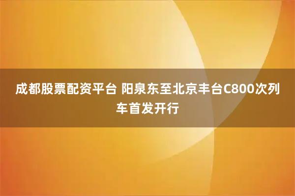 成都股票配资平台 阳泉东至北京丰台C800次列车首发开行