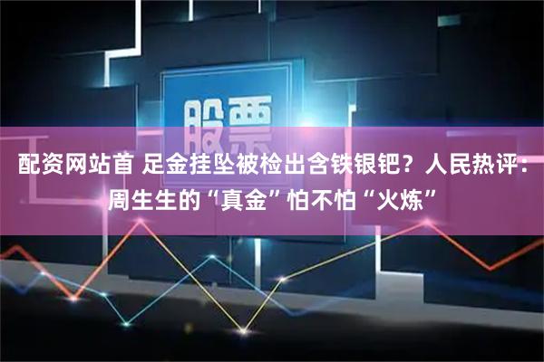 配资网站首 足金挂坠被检出含铁银钯？人民热评：周生生的“真金”怕不怕“火炼”