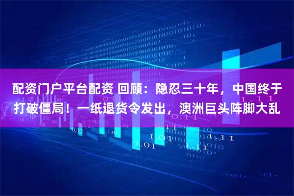 配资门户平台配资 回顾：隐忍三十年，中国终于打破僵局！一纸退货令发出，澳洲巨头阵脚大乱