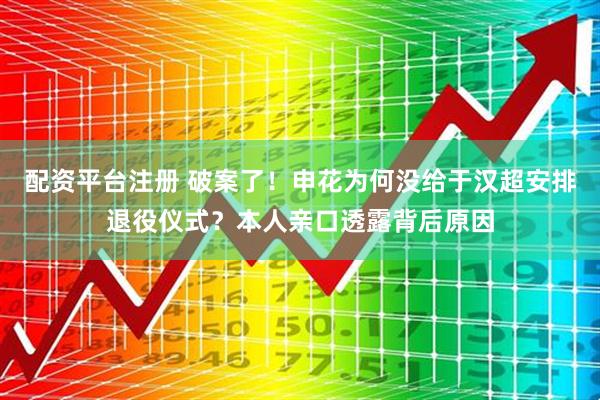 配资平台注册 破案了!申花为何没给于汉超安排退役仪式?本人亲口透露背后原因