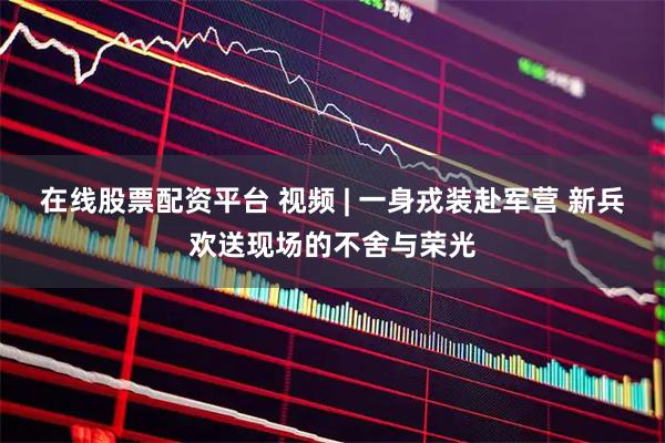 在线股票配资平台 视频 | 一身戎装赴军营 新兵欢送现场的不舍与荣光