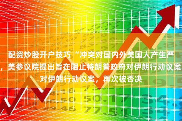 配资炒股开户技巧 “冲突对国内外美国人产生严重负面影响”,美参议院提出旨在阻止特朗普政府对伊朗行动议案,再次被否决