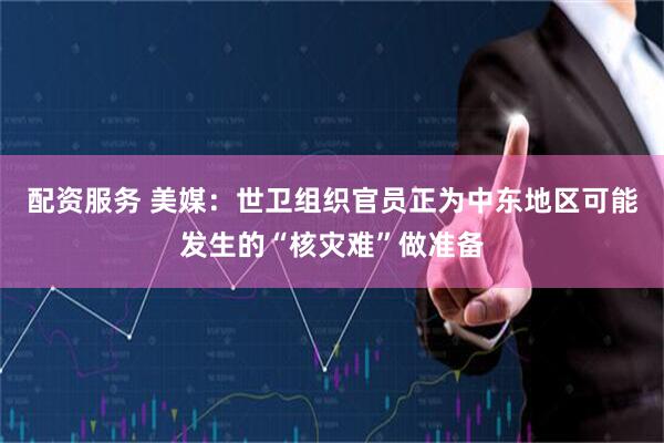 配资服务 美媒:世卫组织官员正为中东地区可能发生的“核灾难”做准备