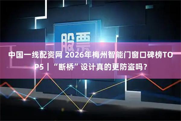 中国一线配资网 2026年梅州智能门窗口碑榜TOP5|“断桥”设计真的更防盗吗?