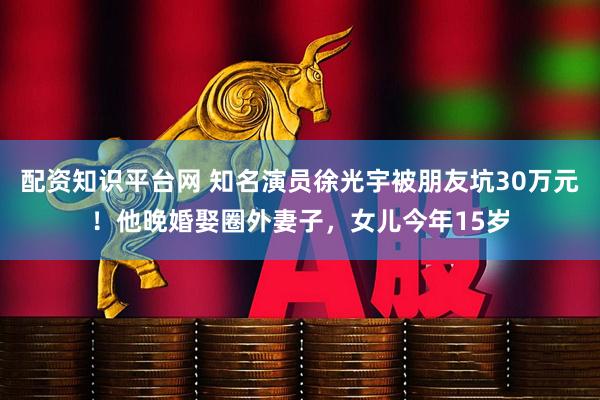 配资知识平台网 知名演员徐光宇被朋友坑30万元！他晚婚娶圈外妻子，女儿今年15岁