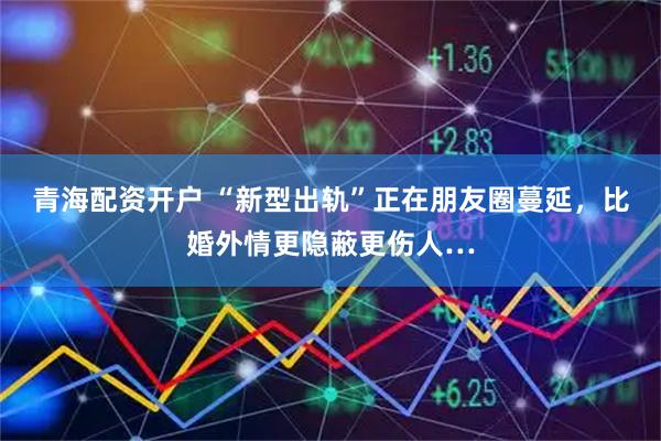 青海配资开户 “新型出轨”正在朋友圈蔓延,比婚外情更隐蔽更伤人…