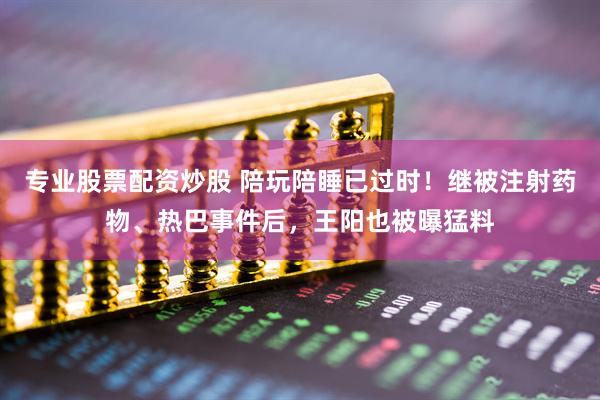专业股票配资炒股 陪玩陪睡已过时！继被注射药物、热巴事件后，王阳也被曝猛料