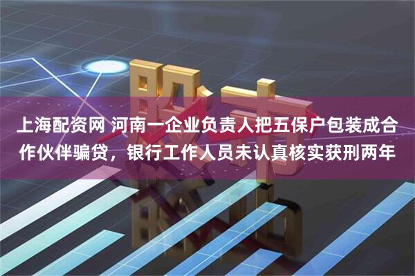 上海配资网 河南一企业负责人把五保户包装成合作伙伴骗贷，银行工作人员未认真核实获刑两年